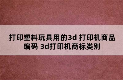 打印塑料玩具用的3d 打印机商品编码 3d打印机商标类别